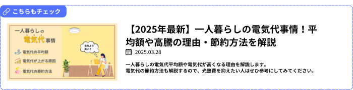 【関連記事】【2025年最新】一人暮らしの電気代事情！平均額や高騰の理由・節約方法を解説
